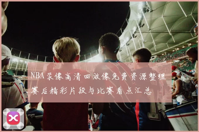 NBA录像高清回放像免费资源整理 赛后精彩片段与比赛看点汇总