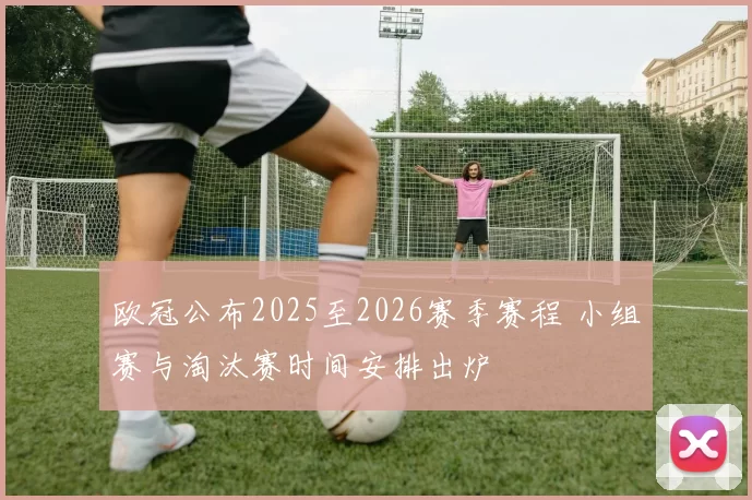 欧冠公布2025至2026赛季赛程 小组赛与淘汰赛时间安排出炉