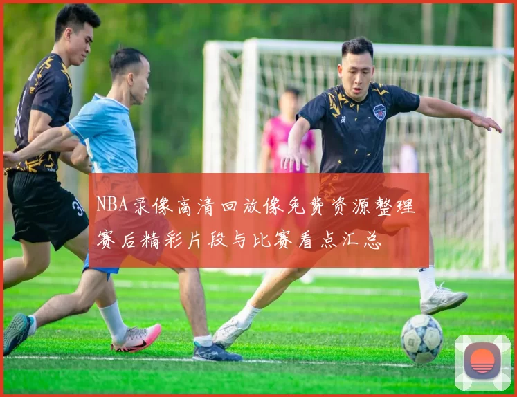 NBA录像高清回放像免费资源整理 赛后精彩片段与比赛看点汇总